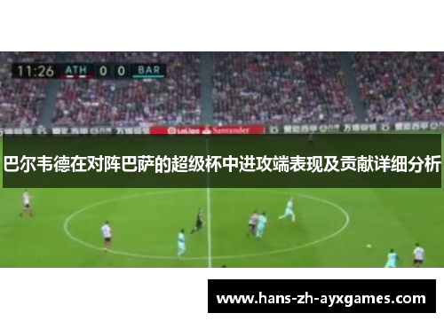 巴尔韦德在对阵巴萨的超级杯中进攻端表现及贡献详细分析